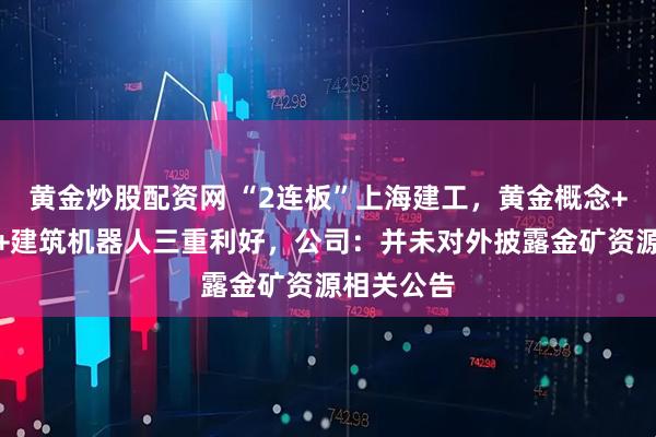 黄金炒股配资网 “2连板”上海建工,黄金概念+新兴业务+建筑机器人三重利好,公司:并未对外披露金矿资源相关公告