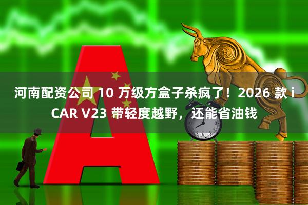河南配资公司 10 万级方盒子杀疯了!2026 款 iCAR V23 带轻度越野,还能省油钱