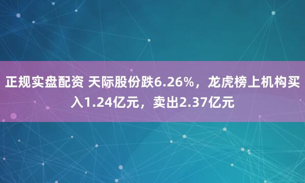 正规实盘配资 天际股份跌6.26%,龙虎榜上机构买入1.24亿元,卖出2.37亿元