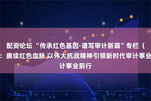 配资论坛 “传承红色基因·谱写审计新篇”专栏(四):赓续红色血脉 以伟大抗战精神引领新时代审计事业前行