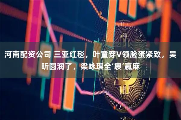 河南配资公司 三亚红毯,叶童穿V领脸蛋紧致,吴昕圆润了,梁咏琪全‘裹’赢麻