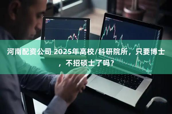 河南配资公司 2025年高校/科研院所，只要博士，不招硕士了吗？