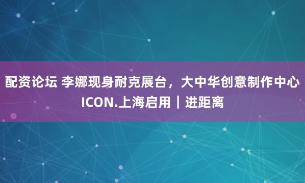配资论坛 李娜现身耐克展台,大中华创意制作中心ICON.上海启用|进距离