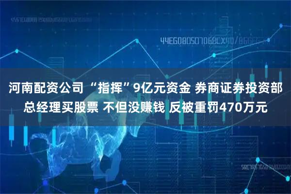 河南配资公司 “指挥”9亿元资金 券商证券投资部总经理买股票 不但没赚钱 反被重罚470万元