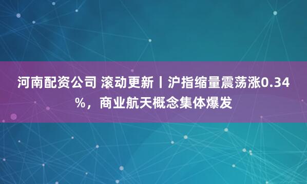 河南配资公司 滚动更新丨沪指缩量震荡涨0.34%,商业航天概念集体爆发