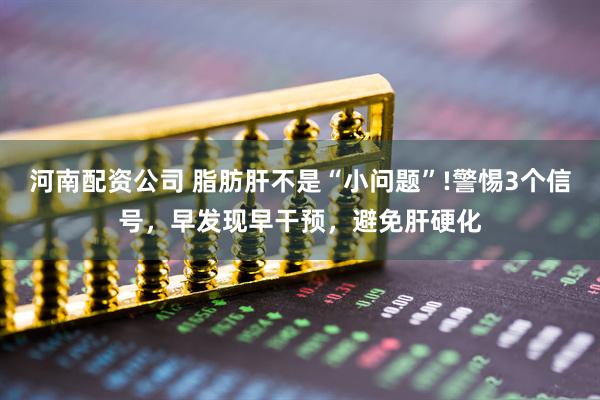 河南配资公司 脂肪肝不是“小问题”!警惕3个信号，早发现早干预，避免肝硬化