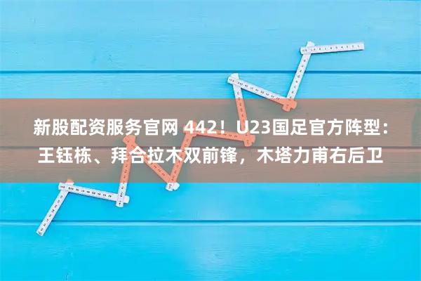 新股配资服务官网 442！U23国足官方阵型：王钰栋、拜合拉木双前锋，木塔力甫右后卫