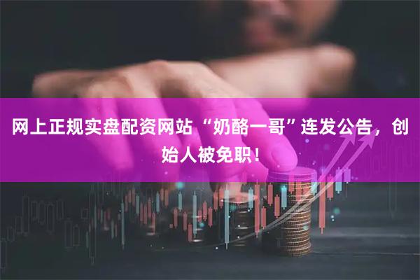 网上正规实盘配资网站 “奶酪一哥”连发公告，创始人被免职！