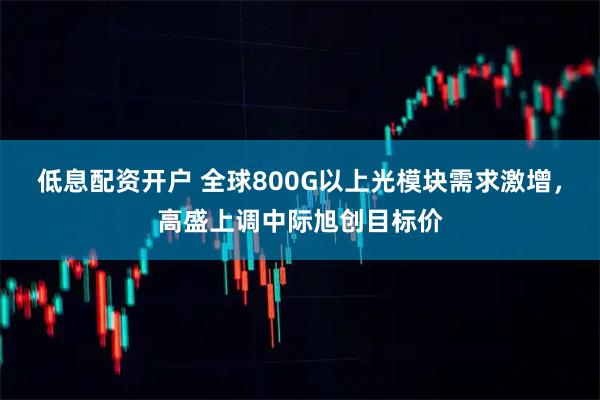 低息配资开户 全球800G以上光模块需求激增,高盛上调中际旭创目标价