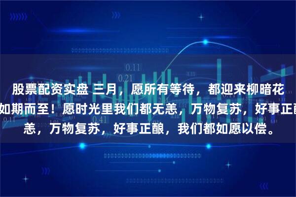 股票配资实盘 三月，愿所有等待，都迎来柳暗花明。愿一切美好，都如期而至！愿时光里我们都无恙，万物复苏，好事正酿，我们都如愿以偿。