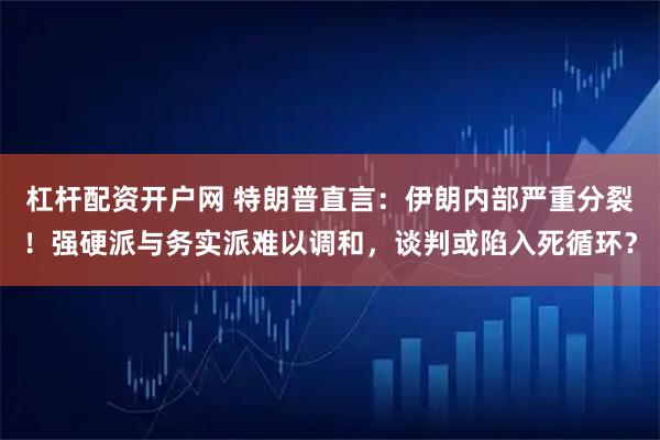 杠杆配资开户网 特朗普直言：伊朗内部严重分裂！强硬派与务实派难以调和，谈判或陷入死循环？