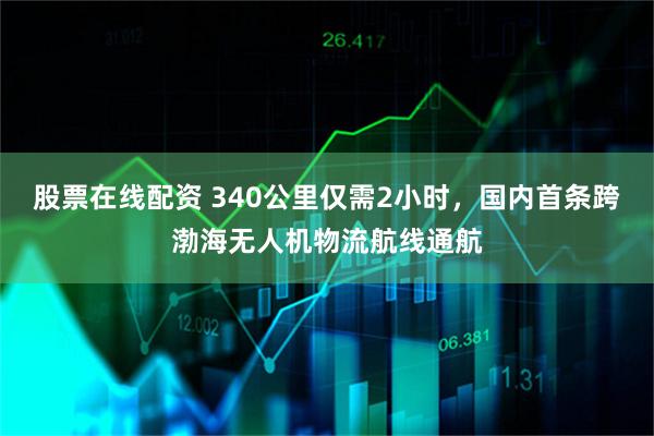 股票在线配资 340公里仅需2小时，国内首条跨渤海无人机物流航线通航