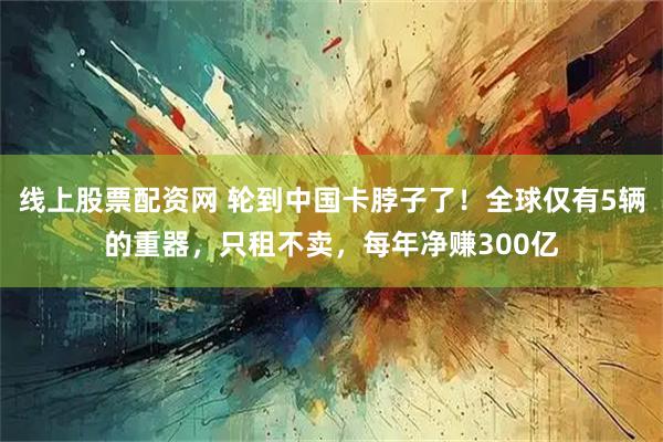线上股票配资网 轮到中国卡脖子了！全球仅有5辆的重器，只租不卖，每年净赚300亿
