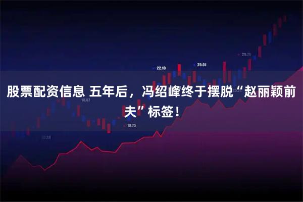 股票配资信息 五年后，冯绍峰终于摆脱“赵丽颖前夫”标签！