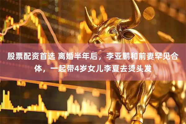 股票配资首选 离婚半年后，李亚鹏和前妻罕见合体，一起带4岁女儿李夏去烫头发